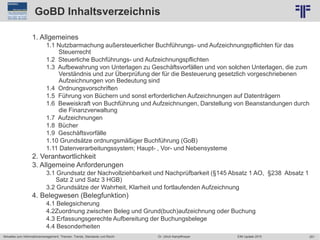 251
© PROJECT CONSULT Unternehmensberatung Dr. Ulrich Kampffmeyer GmbH 2011 / Autorenrecht: <Vorname Nachname> Jun-15 / Quelle: PROJECT CONSULT 2
Aktuelles zum Informationsmanagement: Themen, Trends, Standards und Recht EIM Update 2015Dr. Ulrich Kampffmeyer
GoBD Inhaltsverzeichnis
1. Allgemeines
1.1 Nutzbarmachung außersteuerlicher Buchführungs- und Aufzeichnungspflichten für das
Steuerrecht
1.2 Steuerliche Buchführungs- und Aufzeichnungspflichten
1.3 Aufbewahrung von Unterlagen zu Geschäftsvorfällen und von solchen Unterlagen, die zum
Verständnis und zur Überprüfung der für die Besteuerung gesetzlich vorgeschriebenen
Aufzeichnungen von Bedeutung sind
1.4 Ordnungsvorschriften
1.5 Führung von Büchern und sonst erforderlichen Aufzeichnungen auf Datenträgern
1.6 Beweiskraft von Buchführung und Aufzeichnungen, Darstellung von Beanstandungen durch
die Finanzverwaltung
1.7 Aufzeichnungen
1.8 Bücher
1.9 Geschäftsvorfälle
1.10 Grundsätze ordnungsmäßiger Buchführung (GoB)
1.11 Datenverarbeitungssystem; Haupt- , Vor- und Nebensysteme
2. Verantwortlichkeit
3. Allgemeine Anforderungen
3.1 Grundsatz der Nachvollziehbarkeit und Nachprüfbarkeit (§145 Absatz 1 AO, §238 Absatz 1
Satz 2 und Satz 3 HGB)
3.2 Grundsätze der Wahrheit, Klarheit und fortlaufenden Aufzeichnung
4. Belegwesen (Belegfunktion)
4.1 Belegsicherung
4.2Zuordnung zwischen Beleg und Grund(buch)aufzeichnung oder Buchung
4.3 Erfassungsgerechte Aufbereitung der Buchungsbelege
4.4 Besonderheiten
 