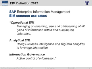 26
© PROJECT CONSULT Unternehmensberatung Dr. Ulrich Kampffmeyer GmbH 2011 / Autorenrecht: <Vorname Nachname> Jun-15 / Quelle: PROJECT CONSULT 2
Aktuelles zum Informationsmanagement: Themen, Trends, Standards und Recht EIM Update 2015Dr. Ulrich Kampffmeyer
EIM Definition 2012
SAP Enterprise Information Management
EIM common use cases
“Operational EIM
Managing on-boarding, use and off-boarding of all
types of information within and outside the
enterprise.
Analytical EIM
Using Business Intelligence and BigData analytics
to leverage information.
Information Governance
Active control of information.“
 