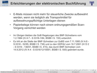 253
© PROJECT CONSULT Unternehmensberatung Dr. Ulrich Kampffmeyer GmbH 2011 / Autorenrecht: <Vorname Nachname> Jun-15 / Quelle: PROJECT CONSULT 2
Aktuelles zum Informationsmanagement: Themen, Trends, Standards und Recht EIM Update 2015Dr. Ulrich Kampffmeyer
Erleichterungen der elektronischen Buchführung
• E-Mails müssen nicht mehr für steuerliche Zwecke aufbewahrt
werden, wenn sie lediglich als Transportmittel für
aufbewahrungspflichtige Unterlagen dienen
• Papierbelege können nach einem ordnungsgemäßen Scan-
Vorgang vernichtet werden
• Im Übrigen bleiben die GoB Regelungen des BMF-Schreibens vom
1.2.1984 (IV A 7 - S 0318-1/84, BStBl I S. 155) unberührt.
• Es tritt an die Stelle der BMF-Schreiben zur GoBS vom 7.11.1995 (IV A 8 -
S 0316 - 52/95, BStBl I S. 738) und zu den GDPdU vom 16.7.2001 (IV D 2
- S 0316 - 136/01, BStBl I S. 415), das durch BMF-Schreiben vom
14.9.2012 (IV A 4 - S 0316/12/10001, BStBl I S. 930) geändert wurde.
Quelle: http://www.bundesfinanzministerium.de/Content/DE/Downloads/BMF_Schreiben/Weitere_Steuerthemen/Abgabenordnung/Datenzugriff_GDPdU/2014-11-14-GoBD.pdf
 