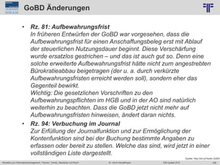 256
© PROJECT CONSULT Unternehmensberatung Dr. Ulrich Kampffmeyer GmbH 2011 / Autorenrecht: <Vorname Nachname> Jun-15 / Quelle: PROJECT CONSULT 2
Aktuelles zum Informationsmanagement: Themen, Trends, Standards und Recht EIM Update 2015Dr. Ulrich Kampffmeyer
GoBD Änderungen
• Rz. 81: Aufbewahrungsfrist
In früheren Entwürfen der GoBD war vorgesehen, dass die
Aufbewahrungsfrist für einen Anschaffungsbeleg erst mit Ablauf
der steuerlichen Nutzungsdauer beginnt. Diese Verschärfung
wurde ersatzlos gestrichen – und das ist auch gut so. Denn eine
solche erweiterte Aufbewahrungsfrist hätte nicht zum angestrebten
Bürokratieabbau beigetragen (der u. a. durch verkürzte
Aufbewahrungsfristen erreicht werden soll), sondern eher das
Gegenteil bewirkt.
Wichtig: Die gesetzlichen Vorschriften zu den
Aufbewahrungspflichten im HGB und in der AO sind natürlich
weiterhin zu beachten. Dass die GoBD jetzt nicht mehr auf
Aufbewahrungsfristen hinweisen, ändert daran nichts.
• Rz. 94: Verbuchung im Journal
Zur Erfüllung der Journalfunktion und zur Ermöglichung der
Kontenfunktion sind bei der Buchung bestimmte Angaben zu
erfassen oder bereit zu stellen. Welche das sind, wird jetzt in einer
vollständigen Liste dargestellt.
Quelle: http://bit.ly/Haufe-GoBD
 