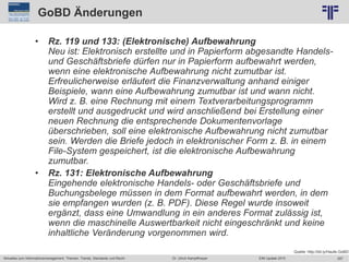 257
© PROJECT CONSULT Unternehmensberatung Dr. Ulrich Kampffmeyer GmbH 2011 / Autorenrecht: <Vorname Nachname> Jun-15 / Quelle: PROJECT CONSULT 2
Aktuelles zum Informationsmanagement: Themen, Trends, Standards und Recht EIM Update 2015Dr. Ulrich Kampffmeyer
GoBD Änderungen
• Rz. 119 und 133: (Elektronische) Aufbewahrung
Neu ist: Elektronisch erstellte und in Papierform abgesandte Handels-
und Geschäftsbriefe dürfen nur in Papierform aufbewahrt werden,
wenn eine elektronische Aufbewahrung nicht zumutbar ist.
Erfreulicherweise erläutert die Finanzverwaltung anhand einiger
Beispiele, wann eine Aufbewahrung zumutbar ist und wann nicht.
Wird z. B. eine Rechnung mit einem Textverarbeitungsprogramm
erstellt und ausgedruckt und wird anschließend bei Erstellung einer
neuen Rechnung die entsprechende Dokumentenvorlage
überschrieben, soll eine elektronische Aufbewahrung nicht zumutbar
sein. Werden die Briefe jedoch in elektronischer Form z. B. in einem
File-System gespeichert, ist die elektronische Aufbewahrung
zumutbar.
• Rz. 131: Elektronische Aufbewahrung
Eingehende elektronische Handels- oder Geschäftsbriefe und
Buchungsbelege müssen in dem Format aufbewahrt werden, in dem
sie empfangen wurden (z. B. PDF). Diese Regel wurde insoweit
ergänzt, dass eine Umwandlung in ein anderes Format zulässig ist,
wenn die maschinelle Auswertbarkeit nicht eingeschränkt und keine
inhaltliche Veränderung vorgenommen wird.
Quelle: http://bit.ly/Haufe-GoBD
 