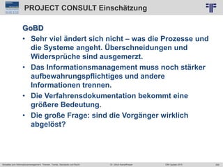 259
© PROJECT CONSULT Unternehmensberatung Dr. Ulrich Kampffmeyer GmbH 2011 / Autorenrecht: <Vorname Nachname> Jun-15 / Quelle: PROJECT CONSULT 2
Aktuelles zum Informationsmanagement: Themen, Trends, Standards und Recht EIM Update 2015Dr. Ulrich Kampffmeyer
PROJECT CONSULT Einschätzung
GoBD
• Sehr viel ändert sich nicht – was die Prozesse und
die Systeme angeht. Überschneidungen und
Widersprüche sind ausgemerzt.
• Das Informationsmanagement muss noch stärker
aufbewahrungspflichtiges und andere
Informationen trennen.
• Die Verfahrensdokumentation bekommt eine
größere Bedeutung.
• Die große Frage: sind die Vorgänger wirklich
abgelöst?
 