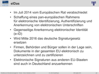 261
© PROJECT CONSULT Unternehmensberatung Dr. Ulrich Kampffmeyer GmbH 2011 / Autorenrecht: <Vorname Nachname> Jun-15 / Quelle: PROJECT CONSULT 2
Aktuelles zum Informationsmanagement: Themen, Trends, Standards und Recht EIM Update 2015Dr. Ulrich Kampffmeyer
elDas
• Im Juli 2014 vom Europäischen Rat verabschiedet
• Schaffung eines pan-europäischen Rahmens
für elektronische Identifizierung, Authentifizierung und
Anerkennung von elektronischen Unterschriften
• Gegenseitige Anerkennung elektronischer Identität
(e-ID)
• Wird Mitte 2016 das deutsche Signaturgesetz
ersetzen
• Firmen, Behörden und Bürger sollen in der Lage sein,
Dokumente in der gesamten EU elektronisch zu
unterzeichnen und zu zertifizieren
• Elektronische Signaturen aus anderen EU-Staaten
sind auch in Deutschland anzuerkennen
 