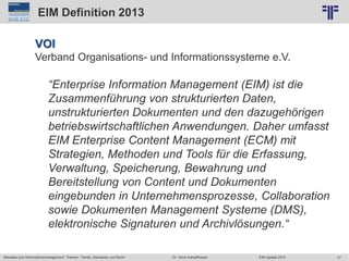 27
© PROJECT CONSULT Unternehmensberatung Dr. Ulrich Kampffmeyer GmbH 2011 / Autorenrecht: <Vorname Nachname> Jun-15 / Quelle: PROJECT CONSULT 2
Aktuelles zum Informationsmanagement: Themen, Trends, Standards und Recht EIM Update 2015Dr. Ulrich Kampffmeyer
EIM Definition 2013
VOI
Verband Organisations- und Informationssysteme e.V.
“Enterprise Information Management (EIM) ist die
Zusammenführung von strukturierten Daten,
unstrukturierten Dokumenten und den dazugehörigen
betriebswirtschaftlichen Anwendungen. Daher umfasst
EIM Enterprise Content Management (ECM) mit
Strategien, Methoden und Tools für die Erfassung,
Verwaltung, Speicherung, Bewahrung und
Bereitstellung von Content und Dokumenten
eingebunden in Unternehmensprozesse, Collaboration
sowie Dokumenten Management Systeme (DMS),
elektronische Signaturen und Archivlösungen.“
 