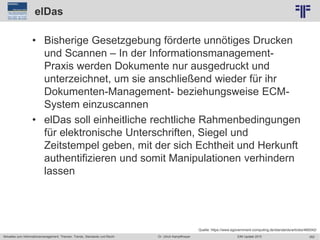 262
© PROJECT CONSULT Unternehmensberatung Dr. Ulrich Kampffmeyer GmbH 2011 / Autorenrecht: <Vorname Nachname> Jun-15 / Quelle: PROJECT CONSULT 2
Aktuelles zum Informationsmanagement: Themen, Trends, Standards und Recht EIM Update 2015Dr. Ulrich Kampffmeyer
elDas
• Bisherige Gesetzgebung förderte unnötiges Drucken
und Scannen – In der Informationsmanagement-
Praxis werden Dokumente nur ausgedruckt und
unterzeichnet, um sie anschließend wieder für ihr
Dokumenten-Management- beziehungsweise ECM-
System einzuscannen
• elDas soll einheitliche rechtliche Rahmenbedingungen
für elektronische Unterschriften, Siegel und
Zeitstempel geben, mit der sich Echtheit und Herkunft
authentifizieren und somit Manipulationen verhindern
lassen
Quelle: https://www.egovernment-computing.de/standards/articles/469342/
 