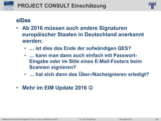 263
© PROJECT CONSULT Unternehmensberatung Dr. Ulrich Kampffmeyer GmbH 2011 / Autorenrecht: <Vorname Nachname> Jun-15 / Quelle: PROJECT CONSULT 2
Aktuelles zum Informationsmanagement: Themen, Trends, Standards und Recht EIM Update 2015Dr. Ulrich Kampffmeyer
PROJECT CONSULT Einschätzung
elDas
• Ab 2016 müssen auch andere Signaturen
europäischer Staaten in Deutschland anerkannt
werden:
• … ist dies das Ende der aufwändigen QES?
• … kann man dann auch einfach mit Passwort-
Eingabe oder im Stile eines E-Mail-Footers beim
Scannen signieren?
• … hat sich dann das Über-/Nachsignieren erledigt?
• Mehr im EIM Update 2016 
 