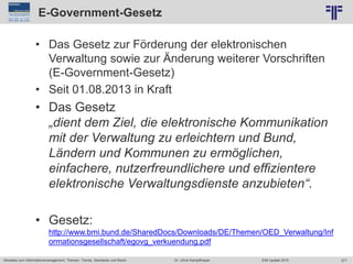 271
© PROJECT CONSULT Unternehmensberatung Dr. Ulrich Kampffmeyer GmbH 2011 / Autorenrecht: <Vorname Nachname> Jun-15 / Quelle: PROJECT CONSULT 2
Aktuelles zum Informationsmanagement: Themen, Trends, Standards und Recht EIM Update 2015Dr. Ulrich Kampffmeyer
E-Government-Gesetz
• Das Gesetz zur Förderung der elektronischen
Verwaltung sowie zur Änderung weiterer Vorschriften
(E-Government-Gesetz)
• Seit 01.08.2013 in Kraft
• Das Gesetz
„dient dem Ziel, die elektronische Kommunikation
mit der Verwaltung zu erleichtern und Bund,
Ländern und Kommunen zu ermöglichen,
einfachere, nutzerfreundlichere und effizientere
elektronische Verwaltungsdienste anzubieten“.
• Gesetz:
http://www.bmi.bund.de/SharedDocs/Downloads/DE/Themen/OED_Verwaltung/Inf
ormationsgesellschaft/egovg_verkuendung.pdf
 