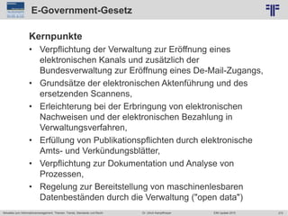 272
© PROJECT CONSULT Unternehmensberatung Dr. Ulrich Kampffmeyer GmbH 2011 / Autorenrecht: <Vorname Nachname> Jun-15 / Quelle: PROJECT CONSULT 2
Aktuelles zum Informationsmanagement: Themen, Trends, Standards und Recht EIM Update 2015Dr. Ulrich Kampffmeyer
E-Government-Gesetz
Kernpunkte
• Verpflichtung der Verwaltung zur Eröffnung eines
elektronischen Kanals und zusätzlich der
Bundesverwaltung zur Eröffnung eines De-Mail-Zugangs,
• Grundsätze der elektronischen Aktenführung und des
ersetzenden Scannens,
• Erleichterung bei der Erbringung von elektronischen
Nachweisen und der elektronischen Bezahlung in
Verwaltungsverfahren,
• Erfüllung von Publikationspflichten durch elektronische
Amts- und Verkündungsblätter,
• Verpflichtung zur Dokumentation und Analyse von
Prozessen,
• Regelung zur Bereitstellung von maschinenlesbaren
Datenbeständen durch die Verwaltung ("open data")
 
