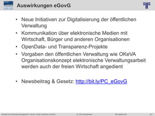 274
© PROJECT CONSULT Unternehmensberatung Dr. Ulrich Kampffmeyer GmbH 2011 / Autorenrecht: <Vorname Nachname> Jun-15 / Quelle: PROJECT CONSULT 2
Aktuelles zum Informationsmanagement: Themen, Trends, Standards und Recht EIM Update 2015Dr. Ulrich Kampffmeyer
Auswirkungen eGovG
• Neue Initiativen zur Digitalisierung der öffentlichen
Verwaltung
• Kommunikation über elektronische Medien mit
Wirtschaft, Bürger und anderen Organisationen
• OpenData- und Transparenz-Projekte
• Vorgaben den öffentlichen Verwaltung wie OKeVA
Organisationskonzept elektronische Verwaltungsarbeit
werden auch der freien Wirtschaft angedient
• Newsbeitrag & Gesetz: http://bit.ly/PC_eGovG
 