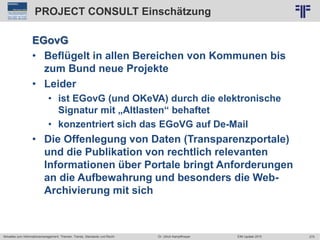 275
© PROJECT CONSULT Unternehmensberatung Dr. Ulrich Kampffmeyer GmbH 2011 / Autorenrecht: <Vorname Nachname> Jun-15 / Quelle: PROJECT CONSULT 2
Aktuelles zum Informationsmanagement: Themen, Trends, Standards und Recht EIM Update 2015Dr. Ulrich Kampffmeyer
PROJECT CONSULT Einschätzung
EGovG
• Beflügelt in allen Bereichen von Kommunen bis
zum Bund neue Projekte
• Leider
• ist EGovG (und OKeVA) durch die elektronische
Signatur mit „Altlasten“ behaftet
• konzentriert sich das EGoVG auf De-Mail
• Die Offenlegung von Daten (Transparenzportale)
und die Publikation von rechtlich relevanten
Informationen über Portale bringt Anforderungen
an die Aufbewahrung und besonders die Web-
Archivierung mit sich
 