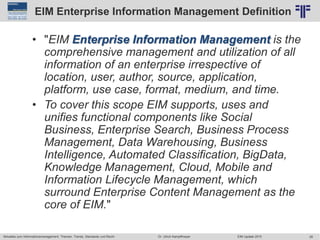 28
© PROJECT CONSULT Unternehmensberatung Dr. Ulrich Kampffmeyer GmbH 2011 / Autorenrecht: <Vorname Nachname> Jun-15 / Quelle: PROJECT CONSULT 2
Aktuelles zum Informationsmanagement: Themen, Trends, Standards und Recht EIM Update 2015Dr. Ulrich Kampffmeyer
EIM Enterprise Information Management Definition
• "EIM Enterprise Information Management is the
comprehensive management and utilization of all
information of an enterprise irrespective of
location, user, author, source, application,
platform, use case, format, medium, and time.
• To cover this scope EIM supports, uses and
unifies functional components like Social
Business, Enterprise Search, Business Process
Management, Data Warehousing, Business
Intelligence, Automated Classification, BigData,
Knowledge Management, Cloud, Mobile and
Information Lifecycle Management, which
surround Enterprise Content Management as the
core of EIM."
 