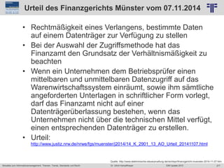 277
© PROJECT CONSULT Unternehmensberatung Dr. Ulrich Kampffmeyer GmbH 2011 / Autorenrecht: <Vorname Nachname> Jun-15 / Quelle: PROJECT CONSULT 2
Aktuelles zum Informationsmanagement: Themen, Trends, Standards und Recht EIM Update 2015Dr. Ulrich Kampffmeyer
Urteil des Finanzgerichts Münster vom 07.11.2014
• Rechtmäßigkeit eines Verlangens, bestimmte Daten
auf einem Datenträger zur Verfügung zu stellen
• Bei der Auswahl der Zugriffsmethode hat das
Finanzamt den Grundsatz der Verhältnismäßigkeit zu
beachten
• Wenn ein Unternehmen dem Betriebsprüfer einen
mittelbaren und unmittelbaren Datenzugriff auf das
Warenwirtschaftssystem einräumt, sowie ihm sämtliche
angeforderten Unterlagen in schriftlicher Form vorlegt,
darf das Finanzamt nicht auf einer
Datenträgerüberlassung bestehen, wenn das
Unternehmen nicht über die technischen Mittel verfügt,
einen entsprechenden Datenträger zu erstellen.
• Urteil:
http://www.justiz.nrw.de/nrwe/fgs/muenster/j2014/14_K_2901_13_AO_Urteil_20141107.html
Quelle: http://www.elektronische-steuerpruefung.de/rechtspr/finanzgericht-muenster-2014-11-07.htm
 