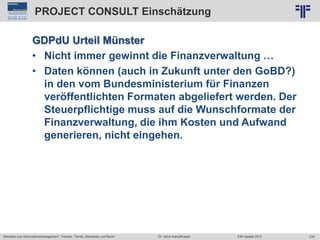278
© PROJECT CONSULT Unternehmensberatung Dr. Ulrich Kampffmeyer GmbH 2011 / Autorenrecht: <Vorname Nachname> Jun-15 / Quelle: PROJECT CONSULT 2
Aktuelles zum Informationsmanagement: Themen, Trends, Standards und Recht EIM Update 2015Dr. Ulrich Kampffmeyer
PROJECT CONSULT Einschätzung
GDPdU Urteil Münster
• Nicht immer gewinnt die Finanzverwaltung …
• Daten können (auch in Zukunft unter den GoBD?)
in den vom Bundesministerium für Finanzen
veröffentlichten Formaten abgeliefert werden. Der
Steuerpflichtige muss auf die Wunschformate der
Finanzverwaltung, die ihm Kosten und Aufwand
generieren, nicht eingehen.
 