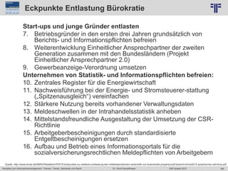 284
© PROJECT CONSULT Unternehmensberatung Dr. Ulrich Kampffmeyer GmbH 2011 / Autorenrecht: <Vorname Nachname> Jun-15 / Quelle: PROJECT CONSULT 2
Aktuelles zum Informationsmanagement: Themen, Trends, Standards und Recht EIM Update 2015Dr. Ulrich Kampffmeyer
Eckpunkte Entlastung Bürokratie
Start-ups und junge Gründer entlasten
7. Betriebsgründer in den ersten drei Jahren grundsätzlich von
Berichts- und Informationspflichten befreien
8. Weiterentwicklung Einheitlicher Ansprechpartner der zweiten
Generation zusammen mit den Bundesländern (Projekt
Einheitlicher Ansprechpartner 2.0)
9. Gewerbeanzeige-Verordnung umsetzen
Unternehmen von Statistik- und Informationspflichten befreien:
10. Zentrales Register für die Energiewirtschaft
11. Nachweisführung bei der Energie- und Stromsteuerer-stattung
(„Spitzenausgleich“) vereinfachen
12. Stärkere Nutzung bereits vorhandener Verwaltungsdaten
13. Meldeschwellen in der Intrahandelsstatistik anheben
14. Mittelstandsfreundliche Ausgestaltung der Umsetzung der CSR-
Richtlinie
15. Arbeitgeberbescheinigungen durch standardisierte
Entgeltbescheinigungen ersetzen
16. Aufbau und Betrieb eines Informationsportals für die
sozialversicherungsrechtlichen Meldepflichten von Arbeitgebern
Quelle: http://www.bmwi.de/BMWi/Redaktion/PDF/E/eckpunkte-zur-weiteren-entlastung-der-mittelstaendischen-wirtschaft-von-buerokratie,property=pdf,bereich=bmwi2012,sprache=de,rwb=true.pdf
 