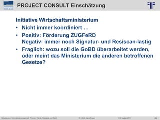 286
© PROJECT CONSULT Unternehmensberatung Dr. Ulrich Kampffmeyer GmbH 2011 / Autorenrecht: <Vorname Nachname> Jun-15 / Quelle: PROJECT CONSULT 2
Aktuelles zum Informationsmanagement: Themen, Trends, Standards und Recht EIM Update 2015Dr. Ulrich Kampffmeyer
PROJECT CONSULT Einschätzung
Initiative Wirtschaftsministerium
• Nicht immer koordiniert …
• Positiv: Förderung ZUGFeRD
Negativ: immer noch Signatur- und Resiscan-lastig
• Fraglich: wozu soll die GoBD überarbeitet werden,
oder meint das Ministerium die anderen betroffenen
Gesetze?
 