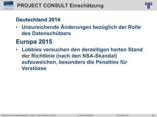 288
© PROJECT CONSULT Unternehmensberatung Dr. Ulrich Kampffmeyer GmbH 2011 / Autorenrecht: <Vorname Nachname> Jun-15 / Quelle: PROJECT CONSULT 2
Aktuelles zum Informationsmanagement: Themen, Trends, Standards und Recht EIM Update 2015Dr. Ulrich Kampffmeyer
PROJECT CONSULT Einschätzung
Deutschland 2014
• Unzureichende Änderungen bezüglich der Rolle
des Datenschützers
Europa 2015
• Lobbies versuchen den derzeitigen harten Stand
der Richtlinie (nach den NSA-Skandal)
aufzuweichen, besonders die Penalties für
Verstösse
 