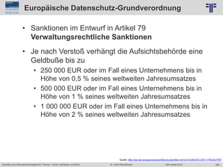 289
© PROJECT CONSULT Unternehmensberatung Dr. Ulrich Kampffmeyer GmbH 2011 / Autorenrecht: <Vorname Nachname> Jun-15 / Quelle: PROJECT CONSULT 2
Aktuelles zum Informationsmanagement: Themen, Trends, Standards und Recht EIM Update 2015Dr. Ulrich Kampffmeyer
Europäische Datenschutz-Grundverordnung
• Sanktionen im Entwurf in Artikel 79
Verwaltungsrechtliche Sanktionen
• Je nach Verstoß verhängt die Aufsichtsbehörde eine
Geldbuße bis zu
• 250 000 EUR oder im Fall eines Unternehmens bis in
Höhe von 0,5 % seines weltweiten Jahresumsatzes
• 500 000 EUR oder im Fall eines Unternehmens bis in
Höhe von 1 % seines weltweiten Jahresumsatzes
• 1 000 000 EUR oder im Fall eines Unternehmens bis in
Höhe von 2 % seines weltweiten Jahresumsatzes
Quelle: http://eur-lex.europa.eu/LexUriServ/LexUriServ.do?uri=COM:2012:0011:FIN:DE:PDF
 