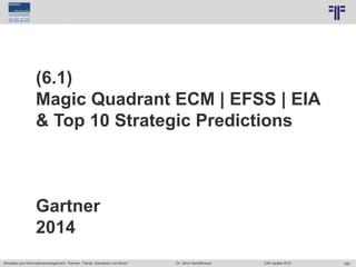 292
© PROJECT CONSULT Unternehmensberatung Dr. Ulrich Kampffmeyer GmbH 2011 / Autorenrecht: <Vorname Nachname> Jun-15 / Quelle: PROJECT CONSULT 7
Aktuelles zum Informationsmanagement: Themen, Trends, Standards und Recht Dr. Ulrich Kampffmeyer EIM Update 2015
(6.1)
Magic Quadrant ECM | EFSS | EIA
& Top 10 Strategic Predictions
Gartner
2014
 