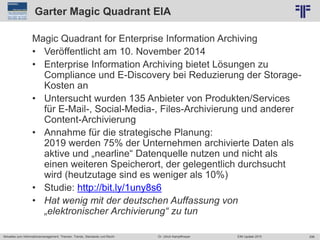 298
© PROJECT CONSULT Unternehmensberatung Dr. Ulrich Kampffmeyer GmbH 2011 / Autorenrecht: <Vorname Nachname> Jun-15 / Quelle: PROJECT CONSULT 2
Aktuelles zum Informationsmanagement: Themen, Trends, Standards und Recht EIM Update 2015Dr. Ulrich Kampffmeyer
Garter Magic Quadrant EIA
Magic Quadrant for Enterprise Information Archiving
• Veröffentlicht am 10. November 2014
• Enterprise Information Archiving bietet Lösungen zu
Compliance und E-Discovery bei Reduzierung der Storage-
Kosten an
• Untersucht wurden 135 Anbieter von Produkten/Services
für E-Mail-, Social-Media-, Files-Archivierung und anderer
Content-Archivierung
• Annahme für die strategische Planung:
2019 werden 75% der Unternehmen archivierte Daten als
aktive und „nearline“ Datenquelle nutzen und nicht als
einen weiteren Speicherort, der gelegentlich durchsucht
wird (heutzutage sind es weniger als 10%)
• Studie: http://bit.ly/1uny8s6
• Hat wenig mit der deutschen Auffassung von
„elektronischer Archivierung“ zu tun
 