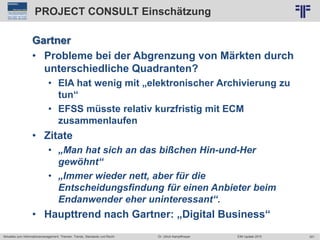 301
© PROJECT CONSULT Unternehmensberatung Dr. Ulrich Kampffmeyer GmbH 2011 / Autorenrecht: <Vorname Nachname> Jun-15 / Quelle: PROJECT CONSULT 2
Aktuelles zum Informationsmanagement: Themen, Trends, Standards und Recht EIM Update 2015Dr. Ulrich Kampffmeyer
PROJECT CONSULT Einschätzung
Gartner
• Probleme bei der Abgrenzung von Märkten durch
unterschiedliche Quadranten?
• EIA hat wenig mit „elektronischer Archivierung zu
tun“
• EFSS müsste relativ kurzfristig mit ECM
zusammenlaufen
• Zitate
• „Man hat sich an das bißchen Hin-und-Her
gewöhnt“
• „Immer wieder nett, aber für die
Entscheidungsfindung für einen Anbieter beim
Endanwender eher uninteressant“.
• Haupttrend nach Gartner: „Digital Business“
 