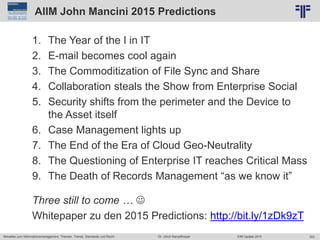 303
© PROJECT CONSULT Unternehmensberatung Dr. Ulrich Kampffmeyer GmbH 2011 / Autorenrecht: <Vorname Nachname> Jun-15 / Quelle: PROJECT CONSULT 2
Aktuelles zum Informationsmanagement: Themen, Trends, Standards und Recht EIM Update 2015Dr. Ulrich Kampffmeyer
AIIM John Mancini 2015 Predictions
1. The Year of the I in IT
2. E-mail becomes cool again
3. The Commoditization of File Sync and Share
4. Collaboration steals the Show from Enterprise Social
5. Security shifts from the perimeter and the Device to
the Asset itself
6. Case Management lights up
7. The End of the Era of Cloud Geo-Neutrality
8. The Questioning of Enterprise IT reaches Critical Mass
9. The Death of Records Management “as we know it”
Three still to come … 
Whitepaper zu den 2015 Predictions: http://bit.ly/1zDk9zT
 