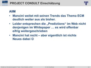 313
© PROJECT CONSULT Unternehmensberatung Dr. Ulrich Kampffmeyer GmbH 2011 / Autorenrecht: <Vorname Nachname> Jun-15 / Quelle: PROJECT CONSULT 2
Aktuelles zum Informationsmanagement: Themen, Trends, Standards und Recht EIM Update 2015Dr. Ulrich Kampffmeyer
PROJECT CONSULT Einschätzung
AIIM
• Mancini weitet mit seinen Trends das Thema ECM
deutlich weiter aus als bisher.
• Leider entsprechen die „Predictions“ im Web nicht
denjenigen im Whitepaper … es wird offenbar
eifrig weitergeschrieben
• Mancini hat recht – aber eigentlich ist nichts
Neues dabei 
 