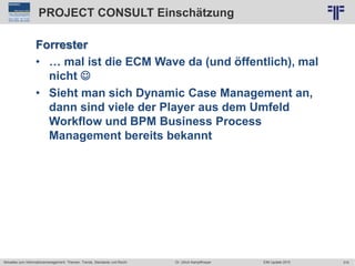 319
© PROJECT CONSULT Unternehmensberatung Dr. Ulrich Kampffmeyer GmbH 2011 / Autorenrecht: <Vorname Nachname> Jun-15 / Quelle: PROJECT CONSULT 2
Aktuelles zum Informationsmanagement: Themen, Trends, Standards und Recht EIM Update 2015Dr. Ulrich Kampffmeyer
PROJECT CONSULT Einschätzung
Forrester
• … mal ist die ECM Wave da (und öffentlich), mal
nicht 
• Sieht man sich Dynamic Case Management an,
dann sind viele der Player aus dem Umfeld
Workflow und BPM Business Process
Management bereits bekannt
 
