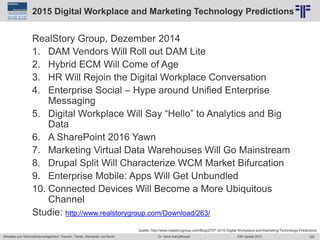 325
© PROJECT CONSULT Unternehmensberatung Dr. Ulrich Kampffmeyer GmbH 2011 / Autorenrecht: <Vorname Nachname> Jun-15 / Quelle: PROJECT CONSULT 2
Aktuelles zum Informationsmanagement: Themen, Trends, Standards und Recht EIM Update 2015Dr. Ulrich Kampffmeyer
2015 Digital Workplace and Marketing Technology Predictions
RealStory Group, Dezember 2014
1. DAM Vendors Will Roll out DAM Lite
2. Hybrid ECM Will Come of Age
3. HR Will Rejoin the Digital Workplace Conversation
4. Enterprise Social – Hype around Unified Enterprise
Messaging
5. Digital Workplace Will Say “Hello” to Analytics and Big
Data
6. A SharePoint 2016 Yawn
7. Marketing Virtual Data Warehouses Will Go Mainstream
8. Drupal Split Will Characterize WCM Market Bifurcation
9. Enterprise Mobile: Apps Will Get Unbundled
10. Connected Devices Will Become a More Ubiquitous
Channel
Studie: http://www.realstorygroup.com/Download/263/
Quelle: http://www.realstorygroup.com/Blog/2797-2015-Digital-Workplace-and-Marketing-Technology-Predictions
 