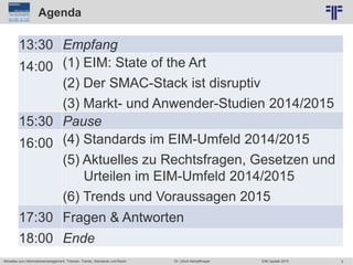 2
© PROJECT CONSULT Unternehmensberatung Dr. Ulrich Kampffmeyer GmbH 2011 / Autorenrecht: <Vorname Nachname> Jun-15 / Quelle: PROJECT CONSULT 6
Aktuelles zum Informationsmanagement: Themen, Trends, Standards und Recht Dr. Ulrich Kampffmeyer EIM Update 2015
Agenda
13:30 Empfang
14:00 (1) EIM: State of the Art
(2) Der SMAC-Stack ist disruptiv
(3) Markt- und Anwender-Studien 2014/2015
15:30 Pause
16:00 (4) Standards im EIM-Umfeld 2014/2015
(5) Aktuelles zu Rechtsfragen, Gesetzen und
Urteilen im EIM-Umfeld 2014/2015
(6) Trends und Voraussagen 2015
17:30 Fragen & Antworten
18:00 Ende
 