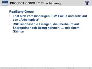 326
© PROJECT CONSULT Unternehmensberatung Dr. Ulrich Kampffmeyer GmbH 2011 / Autorenrecht: <Vorname Nachname> Jun-15 / Quelle: PROJECT CONSULT 2
Aktuelles zum Informationsmanagement: Themen, Trends, Standards und Recht EIM Update 2015Dr. Ulrich Kampffmeyer
PROJECT CONSULT Einschätzung
RealStory Group
• Löst sich vom bisherigen ECM Fokus und setzt auf
den „Arbeitsplatz“
• RSG sind fast die Einzigen, die überhaupt auf
Sharepoint noch Bezug nehmen … mit einem
Gähnen
 