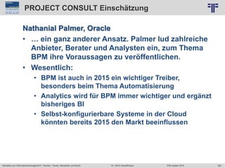 336
© PROJECT CONSULT Unternehmensberatung Dr. Ulrich Kampffmeyer GmbH 2011 / Autorenrecht: <Vorname Nachname> Jun-15 / Quelle: PROJECT CONSULT 2
Aktuelles zum Informationsmanagement: Themen, Trends, Standards und Recht EIM Update 2015Dr. Ulrich Kampffmeyer
PROJECT CONSULT Einschätzung
Nathanial Palmer, Oracle
• … ein ganz anderer Ansatz. Palmer lud zahlreiche
Anbieter, Berater und Analysten ein, zum Thema
BPM ihre Voraussagen zu veröffentlichen.
• Wesentlich:
• BPM ist auch in 2015 ein wichtiger Treiber,
besonders beim Thema Automatisierung
• Analytics wird für BPM immer wichtiger und ergänzt
bisheriges BI
• Selbst-konfigurierbare Systeme in der Cloud
könnten bereits 2015 den Markt beeinflussen
 