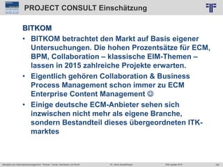 340
© PROJECT CONSULT Unternehmensberatung Dr. Ulrich Kampffmeyer GmbH 2011 / Autorenrecht: <Vorname Nachname> Jun-15 / Quelle: PROJECT CONSULT 2
Aktuelles zum Informationsmanagement: Themen, Trends, Standards und Recht EIM Update 2015Dr. Ulrich Kampffmeyer
PROJECT CONSULT Einschätzung
BITKOM
• BITKOM betrachtet den Markt auf Basis eigener
Untersuchungen. Die hohen Prozentsätze für ECM,
BPM, Collaboration – klassische EIM-Themen –
lassen in 2015 zahlreiche Projekte erwarten.
• Eigentlich gehören Collaboration & Business
Process Management schon immer zu ECM
Enterprise Content Management 
• Einige deutsche ECM-Anbieter sehen sich
inzwischen nicht mehr als eigene Branche,
sondern Bestandteil dieses übergeordneten ITK-
marktes
 