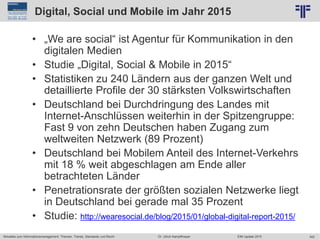 342
© PROJECT CONSULT Unternehmensberatung Dr. Ulrich Kampffmeyer GmbH 2011 / Autorenrecht: <Vorname Nachname> Jun-15 / Quelle: PROJECT CONSULT 2
Aktuelles zum Informationsmanagement: Themen, Trends, Standards und Recht EIM Update 2015Dr. Ulrich Kampffmeyer
Digital, Social und Mobile im Jahr 2015
• „We are social“ ist Agentur für Kommunikation in den
digitalen Medien
• Studie „Digital, Social & Mobile in 2015“
• Statistiken zu 240 Ländern aus der ganzen Welt und
detaillierte Profile der 30 stärksten Volkswirtschaften
• Deutschland bei Durchdringung des Landes mit
Internet-Anschlüssen weiterhin in der Spitzengruppe:
Fast 9 von zehn Deutschen haben Zugang zum
weltweiten Netzwerk (89 Prozent)
• Deutschland bei Mobilem Anteil des Internet-Verkehrs
mit 18 % weit abgeschlagen am Ende aller
betrachteten Länder
• Penetrationsrate der größten sozialen Netzwerke liegt
in Deutschland bei gerade mal 35 Prozent
• Studie: http://wearesocial.de/blog/2015/01/global-digital-report-2015/
 