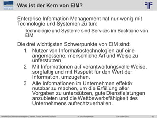56
© PROJECT CONSULT Unternehmensberatung Dr. Ulrich Kampffmeyer GmbH 2011 / Autorenrecht: <Vorname Nachname> Jun-15 / Quelle: PROJECT CONSULT 2
Aktuelles zum Informationsmanagement: Themen, Trends, Standards und Recht EIM Update 2015Dr. Ulrich Kampffmeyer
Was ist der Kern von EIM?
Enterprise Information Management hat nur wenig mit
Technologie und Systemen zu tun:
Technologie und Systeme sind Services im Backbone von
EIM
Die drei wichtigsten Schwerpunkte von EIM sind:
1. Nutzer von Informatiostechnologien auf eine
angemessene, menschliche Art und Weise zu
unterstützen
2. Mit Informationen auf verantwortungsvolle Weise,
sorgfältig und mit Respekt für den Wert der
Information, umzugehen.
3. Alle Informationen im Unternehmen effektiv
nutzbar zu machen, um die Erfüllung aller
Vorgaben zu unterstützen, gute Dienstleistungen
anzubieten und die Wettbewerbsfähigkeit des
Unternehmens aufrechtzuerhalten.
 
