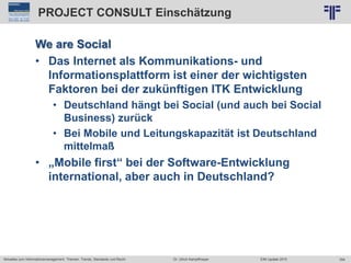 354
© PROJECT CONSULT Unternehmensberatung Dr. Ulrich Kampffmeyer GmbH 2011 / Autorenrecht: <Vorname Nachname> Jun-15 / Quelle: PROJECT CONSULT 2
Aktuelles zum Informationsmanagement: Themen, Trends, Standards und Recht EIM Update 2015Dr. Ulrich Kampffmeyer
PROJECT CONSULT Einschätzung
We are Social
• Das Internet als Kommunikations- und
Informationsplattform ist einer der wichtigsten
Faktoren bei der zukünftigen ITK Entwicklung
• Deutschland hängt bei Social (und auch bei Social
Business) zurück
• Bei Mobile und Leitungskapazität ist Deutschland
mittelmaß
• „Mobile first“ bei der Software-Entwicklung
international, aber auch in Deutschland?
 