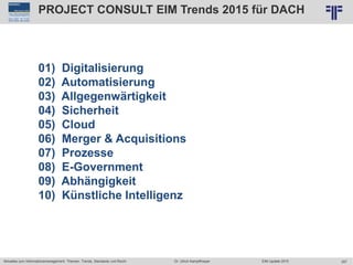 357
© PROJECT CONSULT Unternehmensberatung Dr. Ulrich Kampffmeyer GmbH 2011 / Autorenrecht: <Vorname Nachname> Jun-15 / Quelle: PROJECT CONSULT 7
Aktuelles zum Informationsmanagement: Themen, Trends, Standards und Recht Dr. Ulrich Kampffmeyer EIM Update 2015
01) Digitalisierung
02) Automatisierung
03) Allgegenwärtigkeit
04) Sicherheit
05) Cloud
06) Merger & Acquisitions
07) Prozesse
08) E-Government
09) Abhängigkeit
10) Künstliche Intelligenz
PROJECT CONSULT EIM Trends 2015 für DACH
 