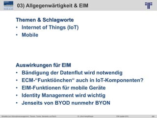 360
© PROJECT CONSULT Unternehmensberatung Dr. Ulrich Kampffmeyer GmbH 2011 / Autorenrecht: <Vorname Nachname> Jun-15 / Quelle: PROJECT CONSULT 2
Aktuelles zum Informationsmanagement: Themen, Trends, Standards und Recht EIM Update 2015Dr. Ulrich Kampffmeyer
03) Allgegenwärtigkeit & EIM
Themen & Schlagworte
• Internet of Things (IoT)
• Mobile
Auswirkungen für EIM
• Bändigung der Datenflut wird notwendig
• ECM-“Funktiönchen“ auch in IoT-Komponenten?
• EIM-Funktionen für mobile Geräte
• Identity Management wird wichtig
• Jenseits von BYOD nunmehr BYON
 