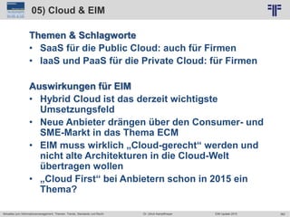 362
© PROJECT CONSULT Unternehmensberatung Dr. Ulrich Kampffmeyer GmbH 2011 / Autorenrecht: <Vorname Nachname> Jun-15 / Quelle: PROJECT CONSULT 2
Aktuelles zum Informationsmanagement: Themen, Trends, Standards und Recht EIM Update 2015Dr. Ulrich Kampffmeyer
05) Cloud & EIM
Themen & Schlagworte
• SaaS für die Public Cloud: auch für Firmen
• IaaS und PaaS für die Private Cloud: für Firmen
Auswirkungen für EIM
• Hybrid Cloud ist das derzeit wichtigste
Umsetzungsfeld
• Neue Anbieter drängen über den Consumer- und
SME-Markt in das Thema ECM
• EIM muss wirklich „Cloud-gerecht“ werden und
nicht alte Architekturen in die Cloud-Welt
übertragen wollen
• „Cloud First“ bei Anbietern schon in 2015 ein
Thema?
 