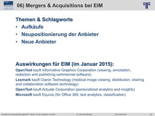 363
© PROJECT CONSULT Unternehmensberatung Dr. Ulrich Kampffmeyer GmbH 2011 / Autorenrecht: <Vorname Nachname> Jun-15 / Quelle: PROJECT CONSULT 2
Aktuelles zum Informationsmanagement: Themen, Trends, Standards und Recht EIM Update 2015Dr. Ulrich Kampffmeyer
06) Mergers & Acquisitions bei EIM
Themen & Schlagworte
• Aufkäufe
• Neupositionierung der Anbieter
• Neue Anbieter
Auswirkungen für EIM (im Januar 2015):
OpenText kauft Informative Graphics Corporation (viewing, annotation,
redaction and publishing commercial software)
Lexmark kauft Claron Technology (medical image viewing, distribution, sharing
and collaboration software technology)
OpenText kauft Actuate Corporation (personalized analytics and insights)
Microsoft kauft Equivio (für Office 365; text analytics, classification)
 