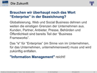 57
© PROJECT CONSULT Unternehmensberatung Dr. Ulrich Kampffmeyer GmbH 2011 / Autorenrecht: <Vorname Nachname> Jun-15 / Quelle: PROJECT CONSULT 2
Aktuelles zum Informationsmanagement: Themen, Trends, Standards und Recht EIM Update 2015Dr. Ulrich Kampffmeyer
Die Zukunft
Brauchen wir überhaupt noch das Wort
“Enterprise” in der Bezeichnung?
Globalisierung, Web und Social Business dehnen und
weiten die einstigen Grenzen der Unternehmen aus.
Kunden, Partner, Anbieter, Presse, Behörden und
Öffentlichkeit sind bereits Teil der “Business
Frameworks”.
Das "e" für “Enterprise” (im Sinne von im Unternehmen,
für das Unternehmen, unternehmensweit) muss und wird
zukünftig entfallen.
"Information Management" reicht!
 