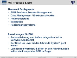 364
© PROJECT CONSULT Unternehmensberatung Dr. Ulrich Kampffmeyer GmbH 2011 / Autorenrecht: <Vorname Nachname> Jun-15 / Quelle: PROJECT CONSULT 2
Aktuelles zum Informationsmanagement: Themen, Trends, Standards und Recht EIM Update 2015Dr. Ulrich Kampffmeyer
07) Prozesse & EIM
Themen & Schlagworte
• BPM Business Prozess Management
• Case Management / Elektronische Akte
• Automatisierung
• Integration
• Posteingangssysteme
Auswirkungen für EIM:
• Automatisierung und tiefere Integration ind ie
Software-Landschaft
• Der Streit um „wer ist das führende System“ geht
weiter
• „Embedded Workflow & BPM“ in den Anwendungen
selbst stellt separates BPM in Frage
 