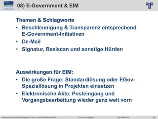 365
© PROJECT CONSULT Unternehmensberatung Dr. Ulrich Kampffmeyer GmbH 2011 / Autorenrecht: <Vorname Nachname> Jun-15 / Quelle: PROJECT CONSULT 2
Aktuelles zum Informationsmanagement: Themen, Trends, Standards und Recht EIM Update 2015Dr. Ulrich Kampffmeyer
08) E-Government & EIM
Themen & Schlagworte
• Beschleunigung & Transparenz entsprechend
E-Government-Initiativen
• De-Mail
• Signatur, Resiscan und sonstige Hürden
Auswirkungen für EIM:
• Die große Frage: Standardlösung oder EGov-
Speziallösung in Projekten einsetzen
• Elektronische Akte, Posteingang und
Vorgangsbearbeitung wieder ganz weit vorn
 