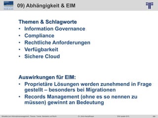 366
© PROJECT CONSULT Unternehmensberatung Dr. Ulrich Kampffmeyer GmbH 2011 / Autorenrecht: <Vorname Nachname> Jun-15 / Quelle: PROJECT CONSULT 2
Aktuelles zum Informationsmanagement: Themen, Trends, Standards und Recht EIM Update 2015Dr. Ulrich Kampffmeyer
09) Abhängigkeit & EIM
Themen & Schlagworte
• Information Governance
• Compliance
• Rechtliche Anforderungen
• Verfügbarkeit
• Sichere Cloud
Auswirkungen für EIM:
• Proprietäre Lösungen werden zunehmend in Frage
gestellt – besonders bei Migrationen
• Records Management (ohne es so nennen zu
müssen) gewinnt an Bedeutung
 