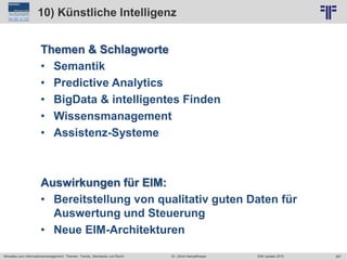 367
© PROJECT CONSULT Unternehmensberatung Dr. Ulrich Kampffmeyer GmbH 2011 / Autorenrecht: <Vorname Nachname> Jun-15 / Quelle: PROJECT CONSULT 2
Aktuelles zum Informationsmanagement: Themen, Trends, Standards und Recht EIM Update 2015Dr. Ulrich Kampffmeyer
10) Künstliche Intelligenz
Themen & Schlagworte
• Semantik
• Predictive Analytics
• BigData & intelligentes Finden
• Wissensmanagement
• Assistenz-Systeme
Auswirkungen für EIM:
• Bereitstellung von qualitativ guten Daten für
Auswertung und Steuerung
• Neue EIM-Architekturen
 