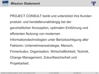 372
© PROJECT CONSULT Unternehmensberatung Dr. Ulrich Kampffmeyer GmbH 2011 / Autorenrecht: <Vorname Nachname> Jun-15 / Quelle: PROJECT CONSULT 2
Aktuelles zum Informationsmanagement: Themen, Trends, Standards und Recht EIM Update 2015Dr. Ulrich Kampffmeyer
Mission Statement
PROJECT CONSULT berät und unterstützt ihre Kunden
produkt- und herstellerunabhängig bei der
ganzheitlichen Konzeption, optimalen Einführung und
effizienten Nutzung von modernen
Informationstechnologien unter Berücksichtigung aller
Faktoren: Unternehmensstrategie, Mensch,
Firmenkultur, Organisation, Wirtschaftlichkeit, Technik,
Change Management, Zukunftssicherheit und
Projektarbeit.
 