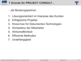 373
© PROJECT CONSULT Unternehmensberatung Dr. Ulrich Kampffmeyer GmbH 2011 / Autorenrecht: <Vorname Nachname> Jun-15 / Quelle: PROJECT CONSULT 2
Aktuelles zum Informationsmanagement: Themen, Trends, Standards und Recht EIM Update 2015Dr. Ulrich Kampffmeyer
7 Gründe für PROJECT CONSULT…
…als Beratungspartner:
1. Lösungsorientiert im Interesse des Kunden
2. Erfolgreiche Projekte
3. Know-how für Dokumenten-Technologien
4. Kompetenz der Mitarbeiter
5. Wirtschaftlichkeit
6. Effiziente Methoden
7. Unabhängigkeit
 