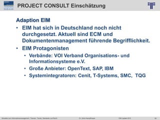 59
© PROJECT CONSULT Unternehmensberatung Dr. Ulrich Kampffmeyer GmbH 2011 / Autorenrecht: <Vorname Nachname> Jun-15 / Quelle: PROJECT CONSULT 2
Aktuelles zum Informationsmanagement: Themen, Trends, Standards und Recht EIM Update 2015Dr. Ulrich Kampffmeyer
PROJECT CONSULT Einschätzung
Adaption EIM
• EIM hat sich in Deutschland noch nicht
durchgesetzt. Aktuell sind ECM und
Dokumentenmanagement führende Begrifflichkeit.
• EIM Protagonisten
• Verbände: VOI Verband Organisations- und
Informationsysteme e.V.
• Große Anbieter: OpenText, SAP, IBM
• Systemintegratoren: Cenit, T-Systems, SMC, TQG
 
