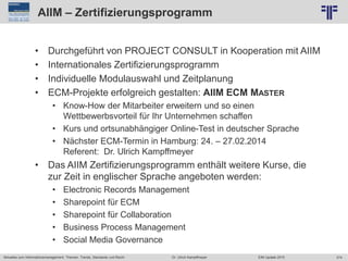 374
© PROJECT CONSULT Unternehmensberatung Dr. Ulrich Kampffmeyer GmbH 2011 / Autorenrecht: <Vorname Nachname> Jun-15 / Quelle: PROJECT CONSULT 2
Aktuelles zum Informationsmanagement: Themen, Trends, Standards und Recht EIM Update 2015Dr. Ulrich Kampffmeyer
AIIM – Zertifizierungsprogramm
• Durchgeführt von PROJECT CONSULT in Kooperation mit AIIM
• Internationales Zertifizierungsprogramm
• Individuelle Modulauswahl und Zeitplanung
• ECM-Projekte erfolgreich gestalten: AIIM ECM MASTER
• Know-How der Mitarbeiter erweitern und so einen
Wettbewerbsvorteil für Ihr Unternehmen schaffen
• Kurs und ortsunabhängiger Online-Test in deutscher Sprache
• Nächster ECM-Termin in Hamburg: 24. – 27.02.2014
Referent: Dr. Ulrich Kampffmeyer
• Das AIIM Zertifizierungsprogramm enthält weitere Kurse, die
zur Zeit in englischer Sprache angeboten werden:
• Electronic Records Management
• Sharepoint für ECM
• Sharepoint für Collaboration
• Business Process Management
• Social Media Governance
 