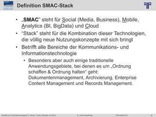 62
© PROJECT CONSULT Unternehmensberatung Dr. Ulrich Kampffmeyer GmbH 2011 / Autorenrecht: <Vorname Nachname> Jun-15 / Quelle: PROJECT CONSULT 2
Aktuelles zum Informationsmanagement: Themen, Trends, Standards und Recht EIM Update 2015Dr. Ulrich Kampffmeyer
Definition SMAC-Stack
• „SMAC” steht für Social (Media, Business), Mobile,
Analytics (BI, BigData) und Cloud
• “Stack” steht für die Kombination dieser Technologien,
die völlig neue Nutzungskonzepte mit sich bringt
• Betrifft alle Bereiche der Kommunikations- und
Informationstechnologie
• Besonders aber auch einige traditionelle
Anwendungsgebiete, bei denen es um „Ordnung
schaffen & Ordnung halten“ geht:
Dokumentenmanagement, Archivierung, Enterprise
Content Management und Records Management.
 