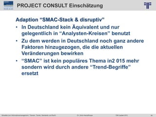 64
© PROJECT CONSULT Unternehmensberatung Dr. Ulrich Kampffmeyer GmbH 2011 / Autorenrecht: <Vorname Nachname> Jun-15 / Quelle: PROJECT CONSULT 2
Aktuelles zum Informationsmanagement: Themen, Trends, Standards und Recht EIM Update 2015Dr. Ulrich Kampffmeyer
PROJECT CONSULT Einschätzung
Adaption “SMAC-Stack & disruptiv”
• In Deutschland kein Äquivalent und nur
gelegentlich in “Analysten-Kreisen” benutzt
• Zu dem werden in Deutschland noch ganz andere
Faktoren hinzugezogen, die die aktuellen
Veränderungen bewirken
• “SMAC” ist kein populäres Thema in2 015 mehr
sondern wird durch andere “Trend-Begriffe”
ersetzt
 